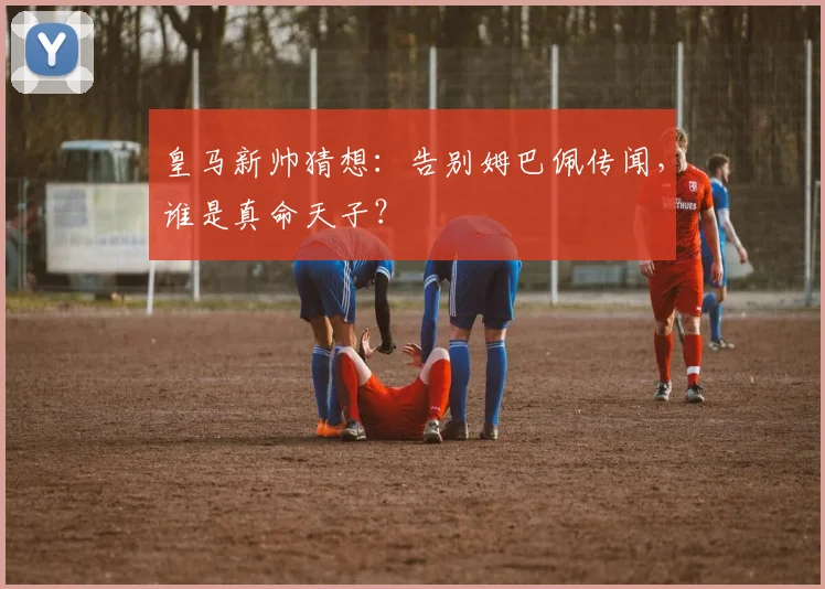皇马新帅猜想：告别姆巴佩传闻，谁是真命天子？