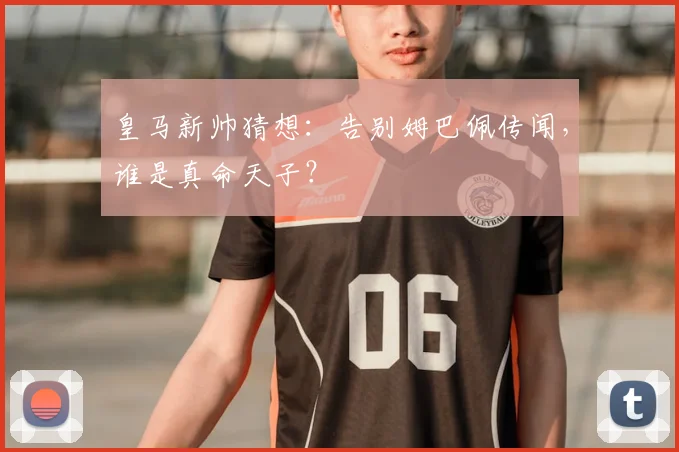 皇马新帅猜想：告别姆巴佩传闻，谁是真命天子？